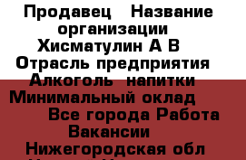 Продавец › Название организации ­ Хисматулин А.В. › Отрасль предприятия ­ Алкоголь, напитки › Минимальный оклад ­ 20 000 - Все города Работа » Вакансии   . Нижегородская обл.,Нижний Новгород г.